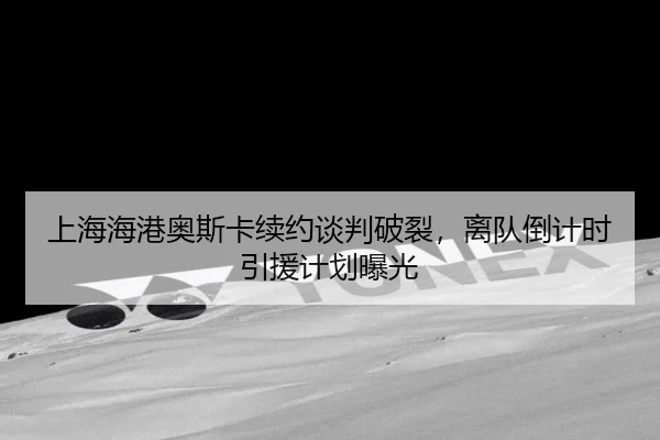 上海海港奥斯卡续约谈判破裂，离队倒计时引援计划曝光